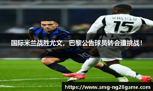 国际米兰战胜尤文,巴黎公告球员转会遭挑战!
