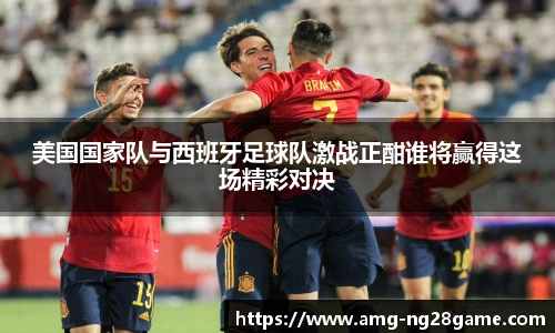 美国国家队与西班牙足球队激战正酣谁将赢得这场精彩对决